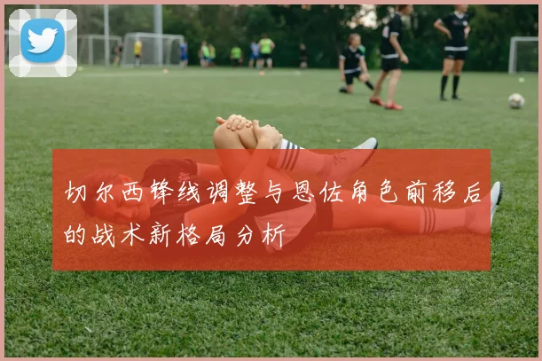 切尔西锋线调整与恩佐角色前移后的战术新格局分析